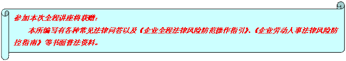 橫卷形: 參加本次全程講座將獲贈： 本所編寫有各種常見法律問答以及《企業(yè)全程法律風(fēng)險防范操作指引》、《企業(yè)勞動人事法律風(fēng)險防控指南》等書面普法資料。  